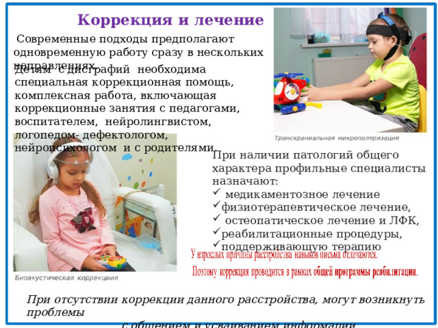 Коррекция и лечение  Современные подходы предполагают одновременную работу сразу в нескольких направлениях. Детям с дисграфий необходима специальная коррекционная помощь, комплексная работа, включающая коррекционные занятия с педагогами, воспитателем, нейролингвистом, логопедом- дефектологом, нейропсихологом и с родителями. При наличии патологий общего характера профильные специалисты назначают:  медикаментозное лечение физиотерапевтическое лечение,  остеопатическое лечение и ЛФК, реабилитационные процедуры, поддерживающую терапию  При отсутствии коррекции данного расстройства, могут возникнуть проблемы  с общением и усваиванием информации 