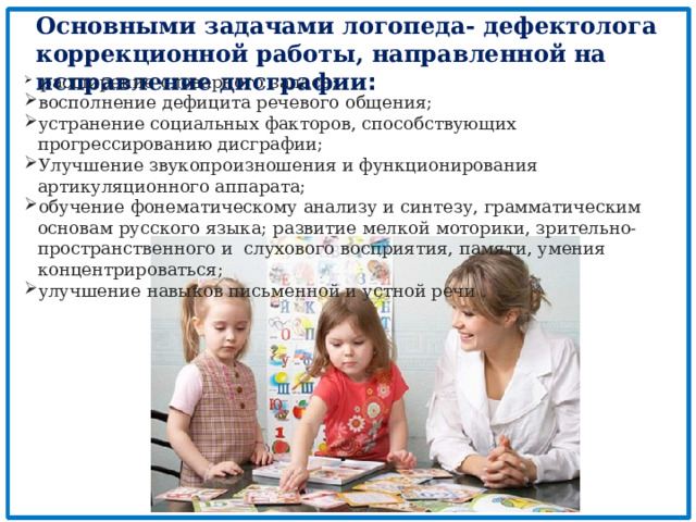 Основными задачами логопеда- дефектолога коррекционной работы, направленной на исправление дисграфии :  расширение словарного запаса; восполнение дефицита речевого общения; устранение социальных факторов, способствующих прогрессированию дисграфии; Улучшение звукопроизношения и функционирования артикуляционного аппарата; обучение фонематическому анализу и синтезу, грамматическим основам русского языка; развитие мелкой моторики, зрительно-пространственного и слухового восприятия, памяти, умения концентрироваться; улучшение навыков письменной и устной речи . 