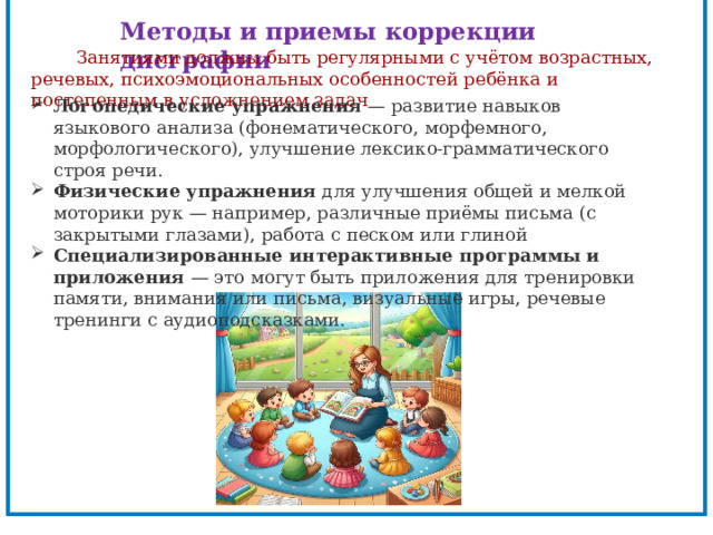 Методы и приемы коррекции дисграфии   Занятиями должны быть регулярными с учётом возрастных, речевых, психоэмоциональных особенностей ребёнка и постепенным в усложнением задач Логопедические упражнения  — развитие навыков языкового анализа (фонематического, морфемного, морфологического), улучшение лексико-грамматического строя речи. Физические упражнения  для улучшения общей и мелкой моторики рук — например, различные приёмы письма (с закрытыми глазами), работа с песком или глиной Специализированные интерактивные программы и приложения  — это могут быть приложения для тренировки памяти, внимания или письма, визуальные игры, речевые тренинги с аудиоподсказками. 