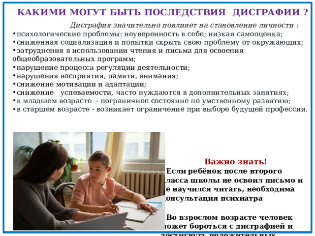 КАКИМИ МОГУТ БЫТЬ ПОСЛЕДСТВИЯ ДИСГРАФИИ ?  Дисграфия значительно повлияет на становление личности : психологические проблемы:  неуверенность в себе; низкая самооценка; сниженная социализация и попытки скрыть свою проблему от окружающих; затруднения в использовании чтения и письма для освоения общеобразовательных программ; нарушение процесса регуляции деятельности; нарушения восприятия, памяти, внимания; снижение мотивации и адаптации; снижение успеваемости, часто нуждаются в дополнительных занятиях; в младшем возрасте - пограничное состояние по умственному развитию; в старшем возрасте - возникает ограничение при выборе будущей профессии.  Важно знать! Если ребёнок после второго класса школы не освоил письмо и не научился читать, необходима консультация психиатра    Во взрослом возрасте человек может бороться с дисграфией и достигнуть положительных результатов 