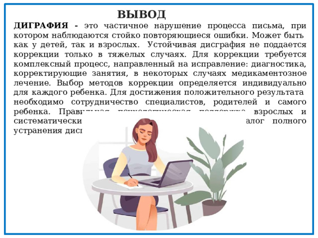 ВЫВОД ДИГРАФИЯ - это частичное нарушение процесса письма, при котором наблюдаются стойко повторяющиеся ошибки. Может быть как у детей, так и взрослых. Устойчивая дисграфия не поддается коррекции только в тяжелых случаях. Для коррекции требуется комплексный процесс, направленный на исправление: диагностика, корректирующие занятия, в некоторых случаях медикаментозное лечение. Выбор методов коррекции определяется индивидуально для каждого ребенка. Для достижения положительного результата необходимо сотрудничество специалистов, родителей и самого ребенка. Правильная психологическая поддержка взрослых и систематические занятия со специалистами – залог полного устранения дисграфии. 