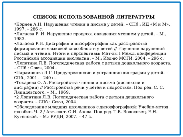   СПИСОК ИСПОЛЬЗОВАННОЙ ЛИТЕРАТУРЫ Корнев А.Н. Нарушения чтения и письма у детей. – СПб.: ИД «М и М», 1997. – 286 с. Лалаева Р. И. Нарушение процесса овладения чтением у детей. – М., 1983. Лалаева Р.И. Дисграфия и дизорфография как расстройство формирования языковой способности у детей // Изучение нарушений письма и чтения. Итоги и перспективы: Мат-лы I Межд. конференции Российской ассоциации дислексии. – М.: Изд-во МСГИ, 2004. – 296 с. Лопатина Л.В. Логопедическая работа с детьми дошкольного возраста. – СПб.: Союз, 2004.. Парамонова Л.Г. Предупреждение и устранение дисграфии у детей. – СПб., 2001. – 240 с. Токарева О. А. Расстройства чтения и письма (дислексии и дисграфии) // Расстройства речи у детей и подростков. Под ред. С. С. Ляпидевского. – М., 1969. 2 Лопатина Л.В. Логопедическая работа с детьми дошкольного возраста. – СПб.: Союз, 2004. Обследование младших школьников с дизорфографией: Учебно-метод. пособие. Ч. 2 / Авт.-сост. О.И. Азова. Под ред. Т.В. Волосовец, Е.Н. Кутеповой. – М.: РУДН, 2007. – 47 с. 