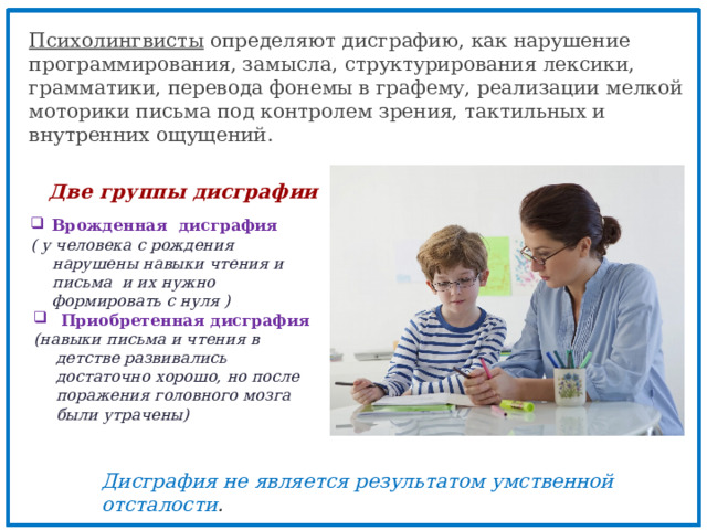 Психолингвисты определяют дисграфию, как нарушение программирования, замысла, структурирования лексики, грамматики, перевода фонемы в графему, реализации мелкой моторики письма под контролем зрения, тактильных и внутренних ощущений. Две группы дисграфии Врожденная дисграфия ( у человека с рождения нарушены навыки чтения и письма и их нужно формировать с нуля )  Приобретенная дисграфия (навыки письма и чтения в детстве развивались достаточно хорошо, но после поражения головного мозга были утрачены) Дисграфия не является результатом умственной отсталости . 
