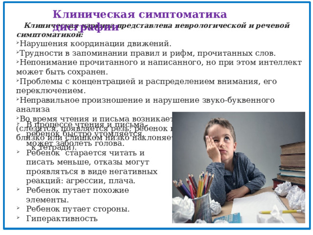 Клиническая симптоматика дисграфии   Клиническая картина представлена неврологической и речевой симптоматикой: Нарушения координации движений. Трудности в запоминании правил и рифм, прочитанных слов. Непонимание прочитанного и написанного, но при этом интеллект может быть сохранен. Проблемы с концентрацией и распределением внимания, его переключением. Неправильное произношение и нарушение звуко-буквенного анализа Во время чтения и письма возникает дискомфорт в глазах (слезятся, появляется резь; ребенок подносит книжку слишком близко или слишком низко наклоняется  к тетради ).  В процессе чтения и письма ребенок быстро утомляется, может заболеть голова. Ребенок старается читать и писать меньше, отказы могут проявляться в виде негативных реакций: агрессии, плача. Ребенок путает похожие элементы. Ребенок путает стороны. Гиперактивность 