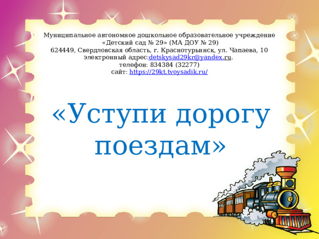 Муниципальное автономное дошкольное образовательное учреждение  «Детский сад № 29» (МА ДОУ № 29)  624449, Свердловская область, г. Краснотурьинск, ул. Чапаева, 10  электронный адрес  detskysad 29 kr @ yandex . ru .   телефон  834384 (32277)  сайт   https://29kt.tvoysadik.ru/      «Уступи дорогу поездам» 