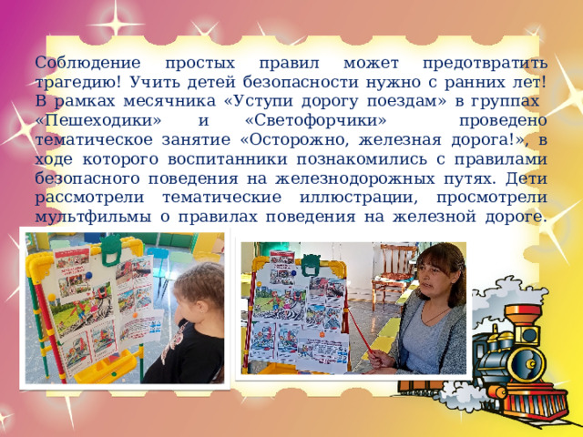 Соблюдение простых правил может предотвратить трагедию! Учить детей безопасности нужно с ранних лет! В рамках месячника «Уступи дорогу поездам» в группах «Пешеходики» и «Светофорчики» проведено тематическое занятие «Осторожно, железная дорога!», в ходе которого воспитанники познакомились с правилами безопасного поведения на железнодорожных путях. Дети рассмотрели тематические иллюстрации, просмотрели мультфильмы о правилах поведения на железной дороге.     