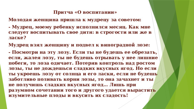   Притча «О воспитании» Молодая женщина пришла к мудрецу за советом: - Мудрец, моему ребенку исполнился месяц. Как мне следует воспитывать свое дитя: в строгости или же в ласке? Мудрец взял женщину и подвел к виноградной лозе: - Посмотри на эту лозу. Если ты не будешь ее обрезать, если, жалея лозу, ты не будешь отрывать у нее лишние побеги, то лоза одичает. Потеряв контроль над ростом лозы, ты не дождешься сладких вкусных ягод. Но если ты укроешь лозу от солнца и его ласки, если не будешь заботливо поливать корни лозы, то она зачахнет и ты не получишь сладких вкусных ягод… Лишь при разумном сочетании того и другого удается вырастить изумительные плоды и вкусить их сладость! 