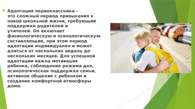 Адаптация первоклассника – это сложный период привыкания к новой школьной жизни, требующий поддержки родителей и учителей. Он включает физиологическую и психологическую составляющие, при этом период адаптации индивидуален и может длиться от нескольких недель до нескольких месяцев. Для успешной адаптации важна мотивация ребенка, соблюдение режима дня, психологическая поддержка семьи, активное общение с ребенком и создание комфортной атмосферы дома.  