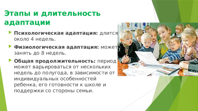 Этапы и длительность адаптации   Психологическая адаптация:  длится около 4 недель.  Физиологическая адаптация:  может занять до 8 недель.  Общая продолжительность:  период может варьироваться от нескольких недель до полугода, в зависимости от индивидуальных особенностей ребенка, его готовности к школе и поддержки со стороны семьи.  