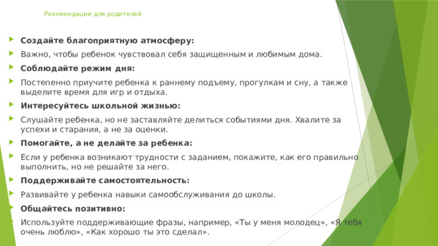 Рекомендации для родителей   Создайте благоприятную атмосферу:   Важно, чтобы ребенок чувствовал себя защищенным и любимым дома.  Соблюдайте режим дня:   Постепенно приучите ребенка к раннему подъему, прогулкам и сну, а также выделите время для игр и отдыха.  Интересуйтесь школьной жизнью:   Слушайте ребенка, но не заставляйте делиться событиями дня. Хвалите за успехи и старания, а не за оценки.  Помогайте, а не делайте за ребенка:   Если у ребенка возникают трудности с заданием, покажите, как его правильно выполнить, но не решайте за него.  Поддерживайте самостоятельность:   Развивайте у ребенка навыки самообслуживания до школы.  Общайтесь позитивно:   Используйте поддерживающие фразы, например, «Ты у меня молодец», «Я тебя очень люблю», «Как хорошо ты это сделал».  