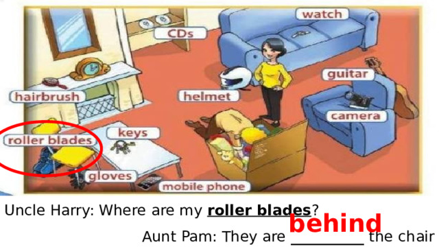 Uncle Harry: Where are my roller blades ? Aunt Pam: They are __________ the  chair behind 