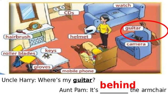 Uncle Harry: Where’s my guitar ? Aunt Pam: It’s __________ the  armchair behind 