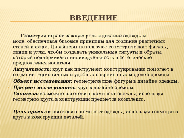 введение  Геометрия играет важную роль в дизайне одежды и моде, обеспечивая базовые принципы для создания различных стилей и форм. Дизайнеры используют геометрические фигуры, линии и углы, чтобы создавать уникальные силуэты и образы, которые подчеркивают индивидуальность и эстетические предпочтения носителя. Актуальность : круг как инструмент конструирования помогает в создании гармоничных и удобных современных моделей одежды. Объект исследования : геометрические фигуры в дизайне одежды. Предмет исследования : круг в дизайне одежды. Гипотеза:  возможно изготовить комплект одежды, используя геометрию круга в конструкции предметов комплекта.   Цель проекта : изготовить комплект одежды, используя геометрию круга в конструкции деталей. 