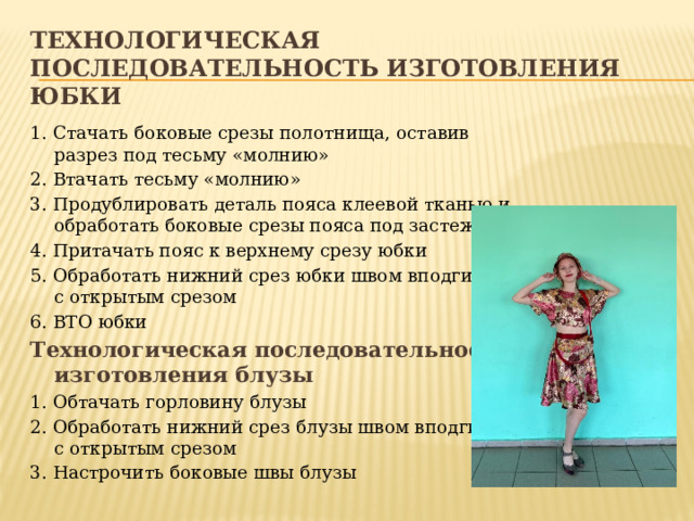 Технологическая последовательность изготовления юбки 1. Стачать боковые срезы полотнища, оставив разрез под тесьму «молнию» 2. Втачать тесьму «молнию» 3. Продублировать деталь пояса клеевой тканью и обработать боковые срезы пояса под застежку 4. Притачать пояс к верхнему срезу юбки 5. Обработать нижний срез юбки швом вподгибку с открытым срезом 6. ВТО юбки Технологическая последовательность изготовления блузы 1. Обтачать горловину блузы 2. Обработать нижний срез блузы швом вподгибку с открытым срезом 3. Настрочить боковые швы блузы 