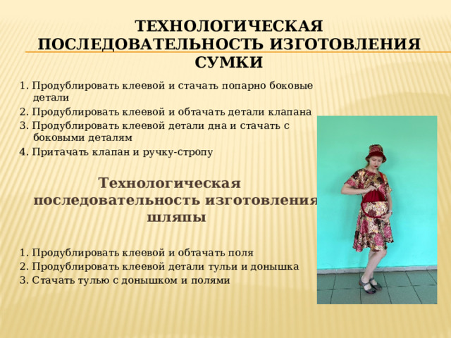 Технологическая последовательность изготовления сумки 1. Продублировать клеевой и стачать попарно боковые детали 2. Продублировать клеевой и обтачать детали клапана 3. Продублировать клеевой детали дна и стачать с боковыми деталям 4. Притачать клапан и ручку-стропу Технологическая последовательность изготовления шляпы  1. Продублировать клеевой и обтачать поля 2. Продублировать клеевой детали тульи и донышка 3. Стачать тулью с донышком и полями 