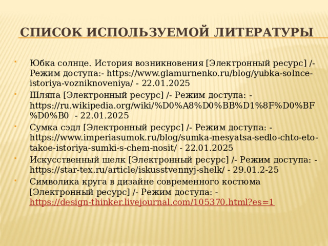 Список используемой литературы Юбка солнце. История возникновения [Электронный ресурс] /- Режим доступа:- https://www.glamurnenko.ru/blog/yubka-solnce-istoriya-vozniknoveniya/ - 22.01.2025 Шляпа [Электронный ресурс] /- Режим доступа: - https://ru.wikipedia.org/wiki/%D0%A8%D0%BB%D1%8F%D0%BF%D0%B0 - 22.01.2025 Сумка сэдл [Электронный ресурс] /- Режим доступа: - https://www.imperiasumok.ru/blog/sumka-mesyatsa-sedlo-chto-eto-takoe-istoriya-sumki-s-chem-nosit/ - 22.01.2025 Искусственный шелк [Электронный ресурс] /- Режим доступа: - https://star-tex.ru/article/iskusstvennyj-shelk/ - 29.01.2-25 Символика круга в дизайне современного костюма [Электронный ресурс] /- Режим доступа: - https://design-thinker.livejournal.com/105370.html?es=1 