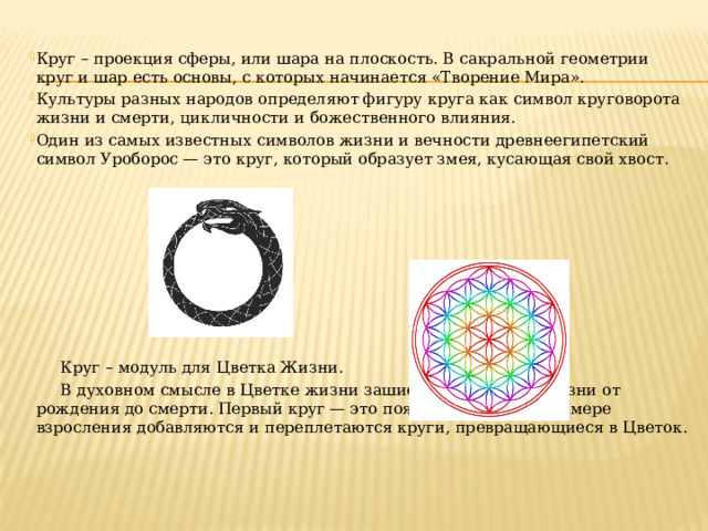 Круг – проекция сферы, или шара на плоскость. В сакральной геометрии круг и шар есть основы, с которых начинается «Творение Мира». Культуры разных народов определяют фигуру круга как символ круговорота жизни и смерти, цикличности и божественного влияния. Один из самых известных символов жизни и вечности древнеегипетский символ Уроборос — это круг, который образует змея, кусающая свой хвост.  Круг – модуль для Цветка Жизни.  В духовном смысле в Цветке жизни зашифрованы циклы жизни от рождения до смерти. Первый круг — это появление на свет, по мере взросления добавляются и переплетаются круги, превращающиеся в Цветок. 
