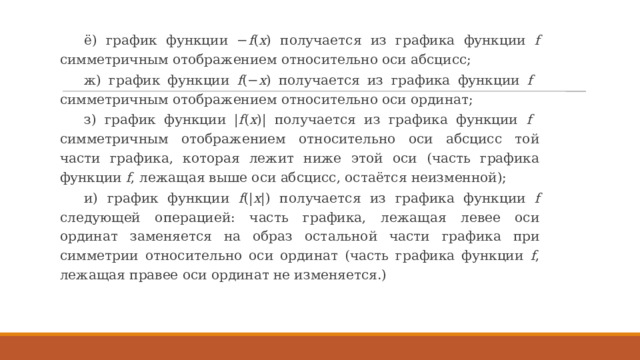 ё) график функции − f ( x ) получается из графика функции f симметричным отображением относительно оси абсцисс; ж) график функции f (− x ) получается из графика функции f симметричным отображением относительно оси ординат; з) график функции | f ( x )| получается из графика функции f симметричным отображением относительно оси абсцисс той части графика, которая лежит ниже этой оси (часть графика функции f , лежащая выше оси абсцисс, остаётся неизменной); и) график функции f (| x |) получается из графика функции f следующей операцией: часть графика, лежащая левее оси ординат заменяется на образ остальной части графика при симметрии относительно оси ординат (часть графика функции f , лежащая правее оси ординат не изменяется.) 
