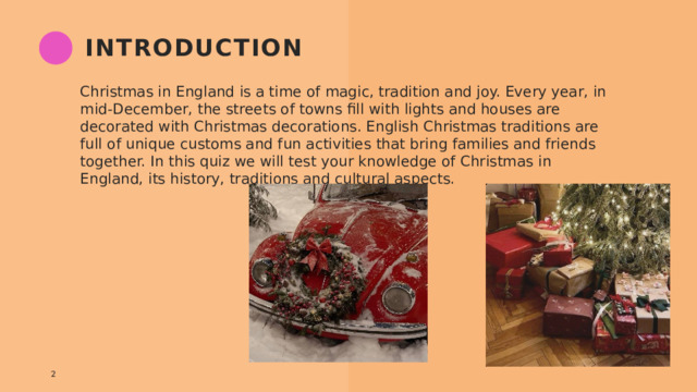 introduction Christmas in England is a time of magic, tradition and joy. Every year, in mid-December, the streets of towns fill with lights and houses are decorated with Christmas decorations. English Christmas traditions are full of unique customs and fun activities that bring families and friends together. In this quiz we will test your knowledge of Christmas in England, its history, traditions and cultural aspects. 1 