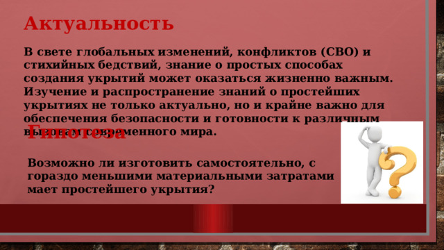 Актуальность  В свете глобальных изменений, конфликтов (СВО) и стихийных бедствий, знание о простых способах создания укрытий может оказаться жизненно важным. Изучение и распространение знаний о простейших укрытиях не только актуально, но и крайне важно для обеспечения безопасности и готовности к различным вызовам современного мира.   Гипотеза  Возможно ли изготовить самостоятельно, с гораздо меньшими материальными затратами мает простейшего укрытия? 