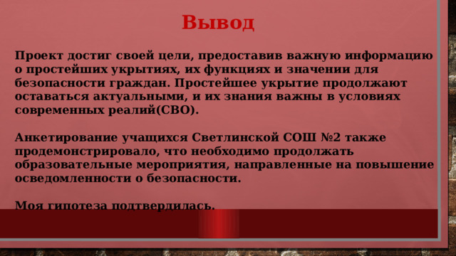  Вывод Проект достиг своей цели, предоставив важную информацию о простейших укрытиях, их функциях и значении для безопасности граждан. Простейшее укрытие продолжают оставаться актуальными, и их знания важны в условиях современных реалий(СВО).  Анкетирование учащихся Светлинской СОШ №2 также продемонстрировало, что необходимо продолжать образовательные мероприятия, направленные на повышение осведомленности о безопасности.  Моя гипотеза подтвердилась. 