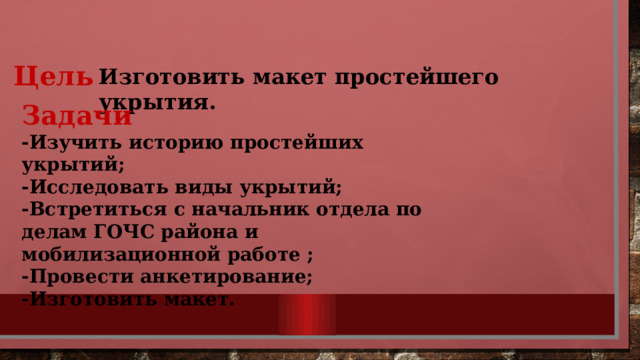 Цель Изготовить макет простейшего укрытия.  Задачи  -Изучить историю простейших укрытий;  -Исследовать виды укрытий;  -Встретиться с начальник отдела по делам ГОЧС района и мобилизационной работе ;  -Провести анкетирование;  -Изготовить макет. 