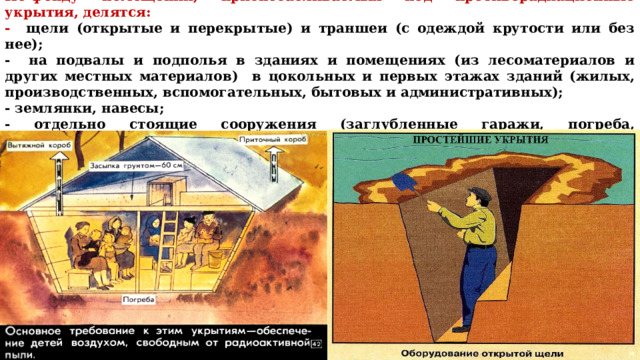 По фонду помещений, приспосабливаемых под противорадиационные укрытия, делятся: - щели (открытые и перекрытые) и траншеи (с одеждой крутости или без нее); - на подвалы и подполья в зданиях и помещениях (из лесоматериалов и других местных материалов) в цокольных и первых этажах зданий (жилых, производственных, вспомогательных, бытовых и административных); - землянки, навесы; - отдельно стоящие сооружения (заглуб­ленные гаражи, погреба, овощехранилища, склады); горные выработки и естественные полости; 