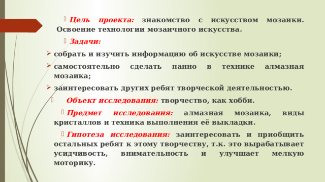 Цель проекта:  знакомство с искусством мозаики. Освоение технологии мозаичного искусства. Задачи: собрать и изучить информацию об искусстве мозаики; самостоятельно сделать панно в технике алмазная мозаика; заинтересовать других ребят творческой деятельностью.  Объект исследования:  творчество, как хобби. Предмет исследования:  алмазная мозаика, виды кристаллов и техника выполнения её выкладки. Гипотеза исследования:  заинтересовать и приобщить остальных ребят к этому творчеству, т.к. это вырабатывает усидчивость, внимательность и улучшает мелкую моторику. 