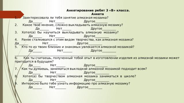  Анкетирование ребят 3 «В» класса. Анкета 1.  Заинтересовала ли тебя занятие алмазная мозаика?   Да______   Нет______    Другое________ 2.  Какое твоё мнение, сложно выкладывать алмазную мозаику?    Да______   Нет______    Другое_________ 3.  Хотел(а) бы научиться выкладывать алмазную мозаику?   Да______   Нет______    Другое_________ 4.  Ранее сталкивался с этим видом творчества, как алмазная мозаика? Да______   Нет______    Другое_________ 5.  Кто-то из твоих близких и знакомых увлекается алмазной мозаикой?   Да______   Нет______    Другое_________ __________________________________________________________________ 6.  Как ты считаешь, полученный тобой опыт в изготовлении изделия из алмазной мозаики может пригодится в будущем?   Да_____   Нет______    Другое________ 7.  Как ты думаешь, заниматься выкладкой алмазной мозаикой подходит всем?   Да_____   Нет______    Другое_________ 8.  Хотел(а) бы творчеством алмазная мозаика заниматься в школе?   Да______   Нет______    Другое_________ 9.  Интересно было тебе узнать информацию про алмазную мозаику?   Да______   Нет_______   Другое_________ 