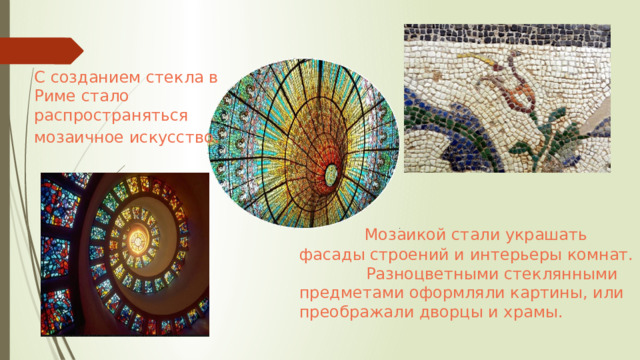 С созданием стекла в Риме стало распространяться мозаичное искусство .  Мозаикой стали украшать фасады строений и интерьеры комнат.  Разноцветными стеклянными предметами оформляли картины, или преображали дворцы и храмы. 
