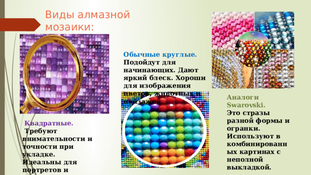 Виды алмазной мозаики: Обычные круглые. Подойдут для начинающих. Дают яркий блеск. Хороши для изображения цветов, животных и пейзажей. -  Квадратные.  Требуют внимательности и точности при укладке. Идеальны для портретов и городских сюжетов. Аналоги Swarovski. Это стразы разной формы и огранки. Используют в комбинированных картинах с неполной выкладкой. 