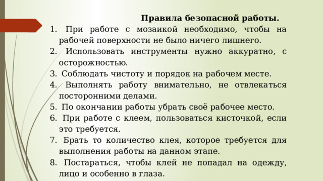  Правила безопасной работы.  При работе с мозаикой необходимо, чтобы на рабочей поверхности не было ничего лишнего.  Использовать инструменты нужно аккуратно, с осторожностью.  Соблюдать чистоту и порядок на рабочем месте.  Выполнять работу внимательно, не отвлекаться посторонними делами.  По окончании работы убрать своё рабочее место.  При работе с клеем, пользоваться кисточкой, если это требуется.  Брать то количество клея, которое требуется для выполнения работы на данном этапе.  Постараться, чтобы клей не попадал на одежду, лицо и особенно в глаза.  После работы клей плотно закрыть и убрать. 
