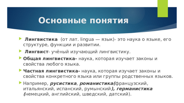Основные понятия  Лингвистика (от лат. lingua — язык)- это наука о языке, его структуре, функции и развитии.  Лингвист - учёный изучающий лингвистику. Общая лингвистика- наука, которая изучает законы и свойства любого языка. Частная лингвистика- наука, которая изучает законы и свойства конкретного языка или группы родственных языков. Например, русистика , романистика( французский, итальянский, испанский, румынский ), германистика ( немецкий, английский, шведский, датский). 