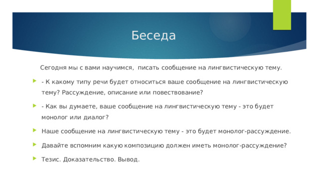  Беседа  Сегодня мы с вами научимся, писать сообщение на лингвистическую тему. - К какому типу речи будет относиться ваше сообщение на лингвистическую тему? Рассуждение, описание или повествование? - Как вы думаете, ваше сообщение на лингвистическую тему - это будет монолог или диалог? Наше сообщение на лингвистическую тему - это будет монолог-рассуждение. Давайте вспомним какую композицию должен иметь монолог-рассуждение? Тезис. Доказательство. Вывод. 