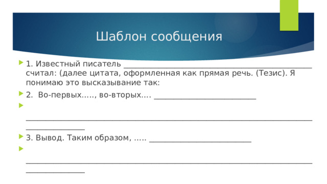  Шаблон сообщения 1. Известный писатель ________________________________________________ считал: (далее цитата, оформленная как прямая речь. (Тезис). Я понимаю это высказывание так: 2. Во-первых….., во-вторых…. __________________________  ________________________________________________________________________________________ 3. Вывод. Таким образом, ….. __________________________  ________________________________________________________________________________________ 