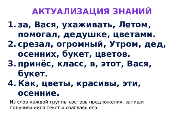 Актуализация знаний за, Вася, ухаживать, Летом, помогал, дедушке, цветами. срезал, огромный, Утром, дед, осенних, букет, цветов. принёс, класс, в, этот, Вася, букет. Как, цветы, красивы, эти, осенние. Из слов каждой группы составь предложения, запиши получившийся текст и озаглавь его. 