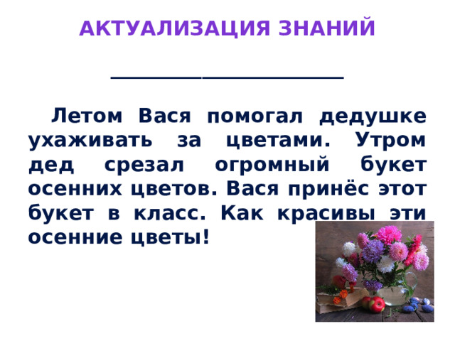 Актуализация знаний _______________________   Летом Вася помогал дедушке ухаживать за цветами. Утром дед срезал огромный букет осенних цветов. Вася принёс этот букет в класс. Как красивы эти осенние цветы! 