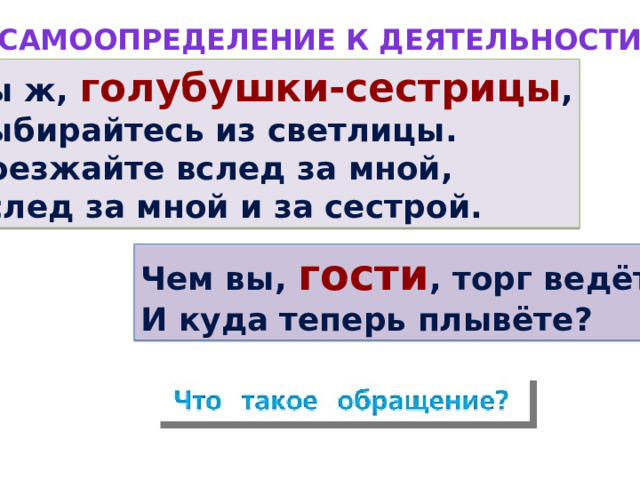 Самоопределение к деятельности Вы ж, голубушки-сестрицы , Выбирайтесь из светлицы. Поезжайте вслед за мной, Вслед за мной и за сестрой. Чем вы, гости , торг ведёте И куда теперь плывёте? Из какой сказки эти строки? Прочитайте эти строки без выделенных слов. К кому обращены слова? Как могут называться такие слова? Как на письме выделены эти слова? Сформулируйте тему урока.  