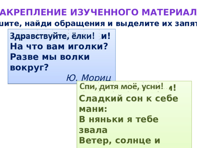 Закрепление изученного материала Спишите, найди обращения и выделите их запятыми. Здравствуйте ёлки! На что вам иголки? Разве мы волки вокруг? Ю. Мориц Спи дитя моё усни! Сладкий сон к себе мани: В няньки я тебе звала Ветер, солнце и орла. А. Майков 