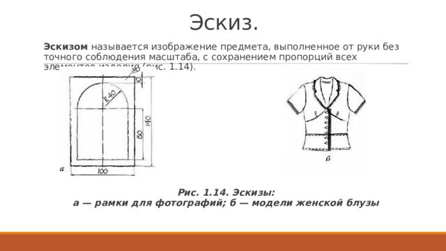Эскиз. Эскизом  называется изображение предмета, выполненное от руки без точного соблюдения масштаба, с сохранением пропорций всех элементов изделия (рис. 1.14). Рис. 1.14. Эскизы:  а — рамки для фотографий; б — модели женской блузы 
