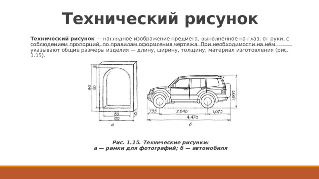 Технический рисунок Технический рисунок  — наглядное изображение предмета, выполненное на глаз, от руки, с соблюдением пропорций, по правилам оформления чертежа. При необходимости на нём указывают общие размеры изделия — длину, ширину, толщину, материал изготовления (рис. 1.15). Рис. 1.15. Технические рисунки:  а — рамки для фотографий; б — автомобиля 