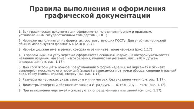 Правила выполнения и оформления графической документации   1. Вся графическая документация оформляется по единым нормам и правилам, установленным государственным стандартом (ГОСТ). 2. Чертежи выполняются на форматах, соответствующих ГОСТу. Для учебных чертежей обычно используется формат А 4 (210 × 297). 3. Чертёж должен иметь рамку, которая ограничивает поле чертежа (рис. 1.17) 4. В правом нижнем углу чертежа оформляется основная надпись, в которой указывается название изделия, материал изготовления, количество деталей, масштаб и другая информация (см. рис. 1.17). 5. Для того чтобы дать полное представление о форме изделия, на чертежах и эскизах выполняют несколько его проекций (видов) в зависимости от точки обзора: спереди (главный вид), сбоку (слева, справа), сверху (см. рис. 1.17). 6. Размеры на чертежах указываются в миллиметрах, без указания «мм» (см. рис. 1.17). 7. Диаметры отверстий обозначают знаком Ø, радиусы —  R , толщину —  s  (см. рис. 1.17). 8. При выполнении чертежей используются определённые типы линий (см. рис. 1.17). 