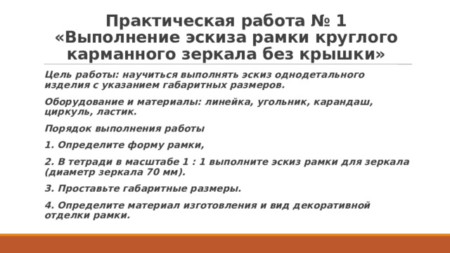 Практическая работа № 1  «Выполнение эскиза рамки круглого карманного зеркала без крышки»   Цель работы: научиться выполнять эскиз однодетального изделия с указанием габаритных размеров. Оборудование и материалы: линейка, угольник, карандаш, циркуль, ластик. Порядок выполнения работы 1. Определите форму рамки, 2. В тетради в масштабе 1 : 1 выполните эскиз рамки для зеркала (диаметр зеркала 70 мм). 3. Проставьте габаритные размеры. 4. Определите материал изготовления и вид декоративной отделки рамки. 