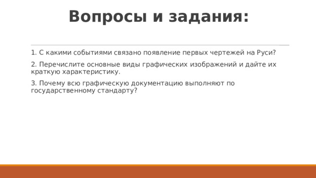Вопросы и задания:   1. C какими событиями связано появление первых чертежей на Руси? 2. Перечислите основные виды графических изображений и дайте их краткую характеристику. 3. Почему всю графическую документацию выполняют по государственному стандарту? 