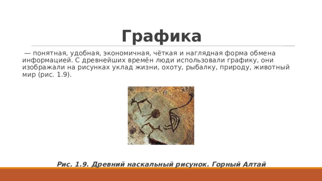 Графика  — понятная, удобная, экономичная, чёткая и наглядная форма обмена информацией. C древнейших времён люди использовали графику, они изображали на рисунках уклад жизни, охоту, рыбалку, природу, животный мир (рис. 1.9). Рис. 1.9. Древний наскальный рисунок. Горный Алтай 