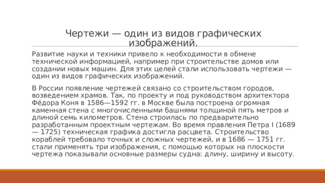   Чертежи — один из видов графических изображений.   Развитие науки и техники привело к необходимости в обмене технической информацией, например при строительстве домов или создании новых машин. Для этих целей стали использовать чертежи — один из видов графических изображений. В России появление чертежей связано со строительством городов, возведением храмов. Так, по проекту и под руководством архитектора Фёдора Коня в 1586—1592 гг. в Москве была построена огромная каменная стена с многочисленными башнями толщиной пять метров и длиной семь километров. Стена строилась по предварительно разработанным проектным чертежам. Во время правления Петра I (1689 — 1725) техническая графика достигла расцвета. Строительство кораблей требовало точных и сложных чертежей, и в 1686 — 1751 гг. стали применять три изображения, с помощью которых на плоскости чертежа показывали основные размеры судна: длину, ширину и высоту. 