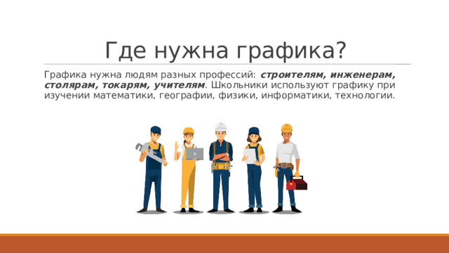 Где нужна графика? Графика нужна людям разных профессий:  строителям, инженерам, столярам, токарям, учителям . Школьники используют графику при изучении математики, географии, физики, информатики, технологии. 