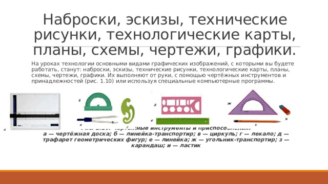 Наброски, эскизы, технические рисунки, технологические карты, планы, схемы, чертежи, графики. На уроках технологии основными видами графических изображений, с которыми вы будете работать, станут: наброски, эскизы, технические рисунки, технологические карты, планы, схемы, чертежи, графики. Их выполняют от руки, с помощью чертёжных инструментов и принадлежностей (рис. 1.10) или используя специальные компьютерные программы. Рис. 1.10. Чертёжные инструменты и приспособления:  а — чертёжная доска; б — линейка-транспортир; в — циркуль; г — лекало; д — трафарет геометрических фигур; е — линейка; ж — угольник-транспортир; з — карандаш; и — ластик 