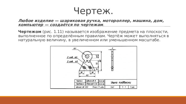 Чертеж. Любое изделие — шариковая ручка, мотороллер, машина, дом, компьютер — создаётся по чертежам . Чертежом  (рис. 1.11) называется изображение предмета на плоскости, выполненное по определённым правилам. Чертёж может выполняться в натуральную величину, в увеличенном или уменьшенном масштабе. 