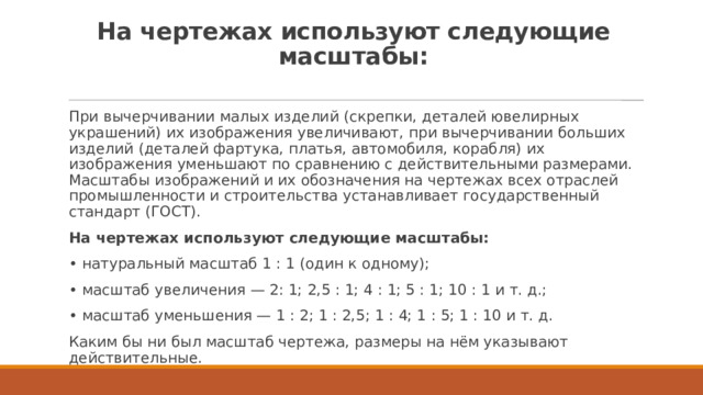 На чертежах используют следующие масштабы:   При вычерчивании малых изделий (скрепки, деталей ювелирных украшений) их изображения увеличивают, при вычерчивании больших изделий (деталей фартука, платья, автомобиля, корабля) их изображения уменьшают по сравнению с действительными размерами. Масштабы изображений и их обозначения на чертежах всех отраслей промышленности и строительства устанавливает государственный стандарт (ГОСТ). На чертежах используют следующие масштабы: • натуральный масштаб 1 : 1 (один к одному); • масштаб увеличения — 2: 1; 2,5 : 1; 4 : 1; 5 : 1; 10 : 1 и т. д.; • масштаб уменьшения — 1 : 2; 1 : 2,5; 1 : 4; 1 : 5; 1 : 10 и т. д. Каким бы ни был масштаб чертежа, размеры на нём указывают действительные. 